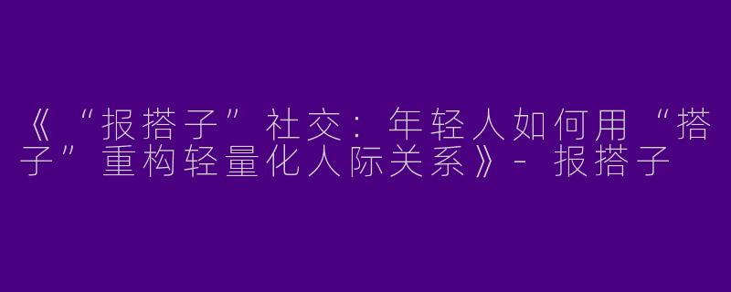 《“报搭子”社交：年轻人如何用“搭子”重构轻量化人际关系》-报搭子