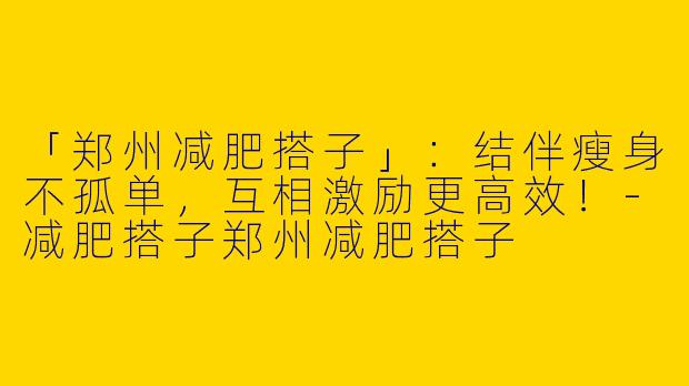 「郑州减肥搭子」：结伴瘦身不孤单，互相激励更高效！-减肥搭子郑州减肥搭子