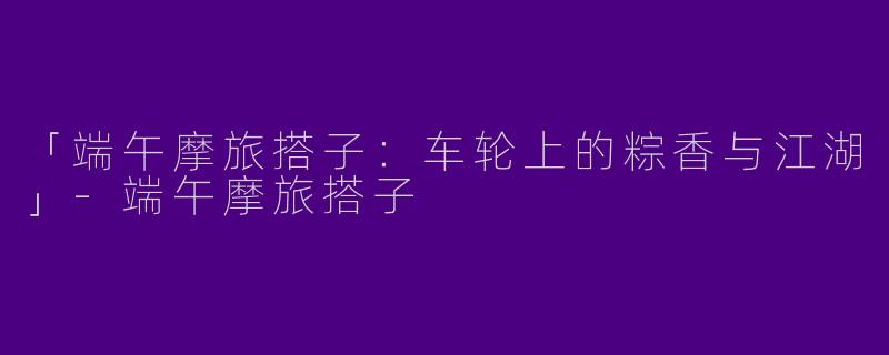 「端午摩旅搭子：车轮上的粽香与江湖」-端午摩旅搭子