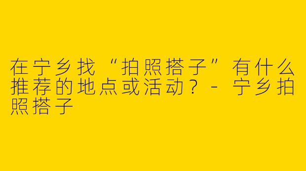 在宁乡找“拍照搭子”有什么推荐的地点或活动？-宁乡拍照搭子