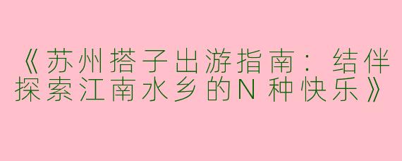 《苏州搭子出游指南：结伴探索江南水乡的N种快乐》