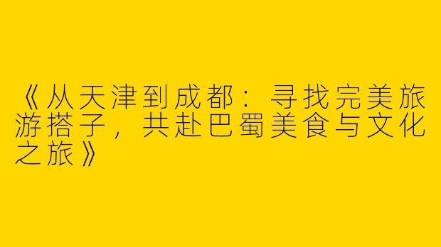 《从天津到成都：寻找完美旅游搭子，共赴巴蜀美食与文化之旅》