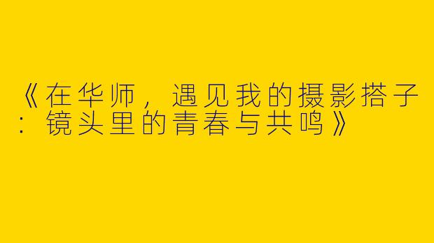 《在华师，遇见我的摄影搭子：镜头里的青春与共鸣》