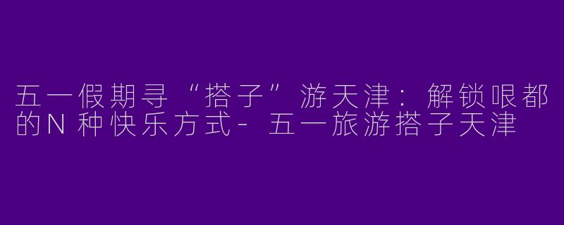 五一假期寻“搭子”游天津：解锁哏都的N种快乐方式-五一旅游搭子天津