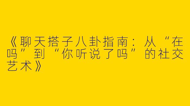 《聊天搭子八卦指南：从“在吗”到“你听说了吗”的社交艺术》