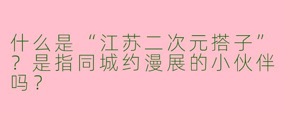 什么是“江苏二次元搭子”？是指同城约漫展的小伙伴吗？