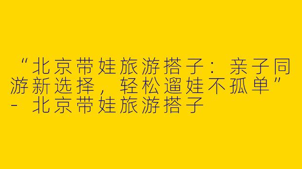 “北京带娃旅游搭子：亲子同游新选择，轻松遛娃不孤单”-北京带娃旅游搭子