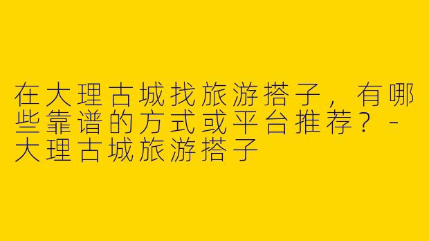 在大理古城找旅游搭子，有哪些靠谱的方式或平台推荐？-大理古城旅游搭子