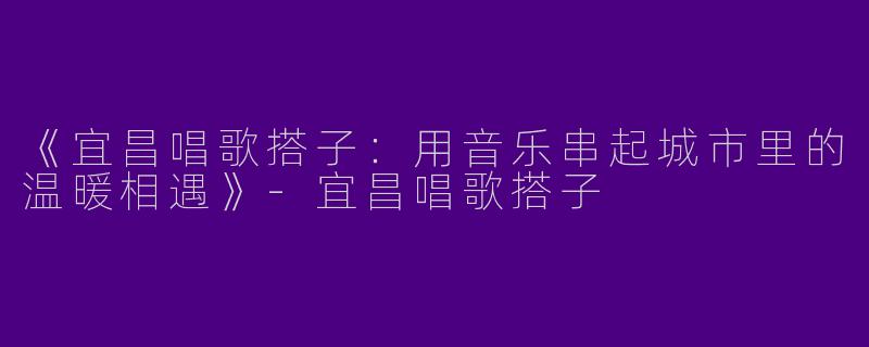 《宜昌唱歌搭子：用音乐串起城市里的温暖相遇》-宜昌唱歌搭子