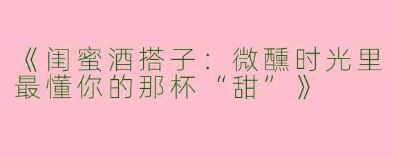《闺蜜酒搭子：微醺时光里最懂你的那杯“甜”》