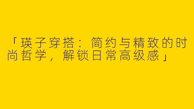 「瑛子穿搭：简约与精致的时尚哲学，解锁日常高级感」