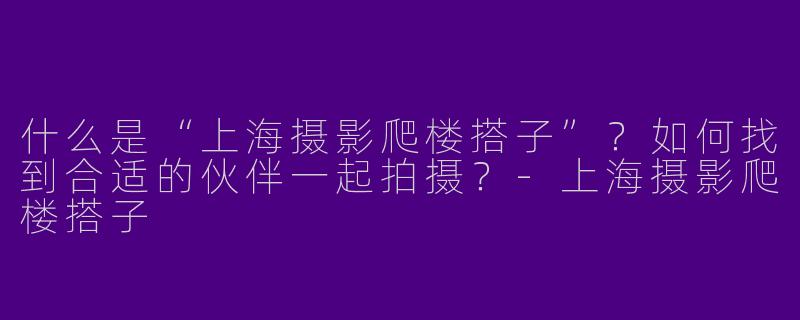 什么是“上海摄影爬楼搭子”？如何找到合适的伙伴一起拍摄？-上海摄影爬楼搭子