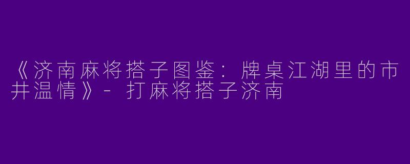 《济南麻将搭子图鉴：牌桌江湖里的市井温情》-打麻将搭子济南