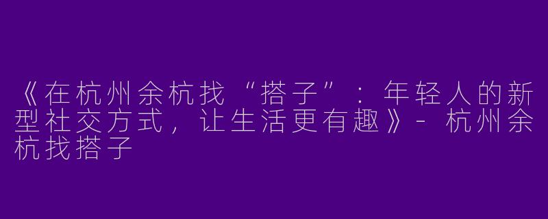 《在杭州余杭找“搭子”：年轻人的新型社交方式，让生活更有趣》-杭州余杭找搭子