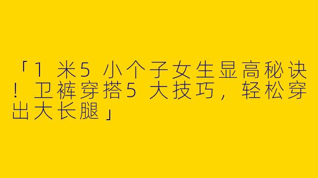 「1米5小个子女生显高秘诀！卫裤穿搭5大技巧，轻松穿出大长腿」