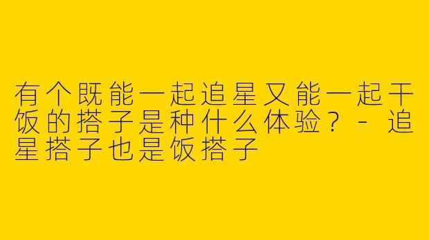 有个既能一起追星又能一起干饭的搭子是种什么体验？-追星搭子也是饭搭子