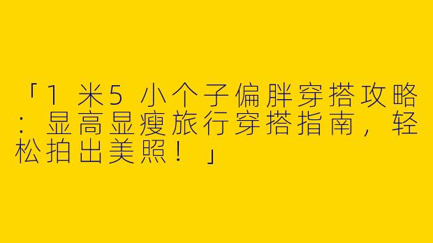 「1米5小个子偏胖穿搭攻略：显高显瘦旅行穿搭指南，轻松拍出美照！」