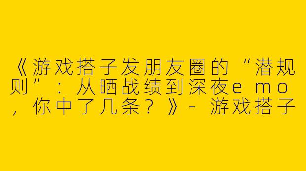 《游戏搭子发朋友圈的“潜规则”：从晒战绩到深夜emo，你中了几条？》-游戏搭子发朋友圈