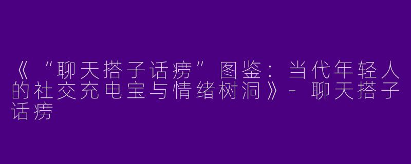 《“聊天搭子话痨”图鉴：当代年轻人的社交充电宝与情绪树洞》-聊天搭子话痨