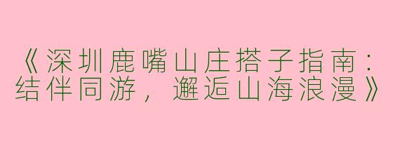 《深圳鹿嘴山庄搭子指南：结伴同游，邂逅山海浪漫》