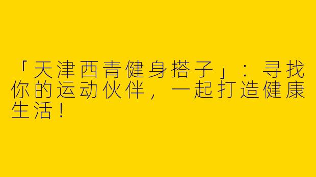 「天津西青健身搭子」：寻找你的运动伙伴，一起打造健康生活！
