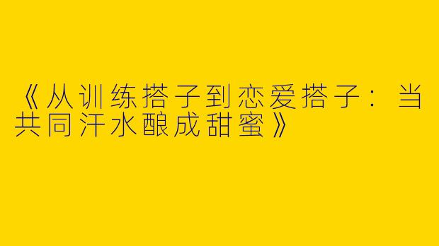 《从训练搭子到恋爱搭子：当共同汗水酿成甜蜜》