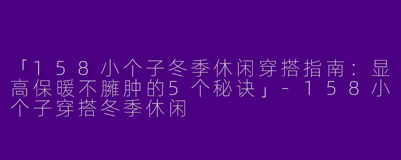 「158小个子冬季休闲穿搭指南：显高保暖不臃肿的5个秘诀」-158小个子穿搭冬季休闲