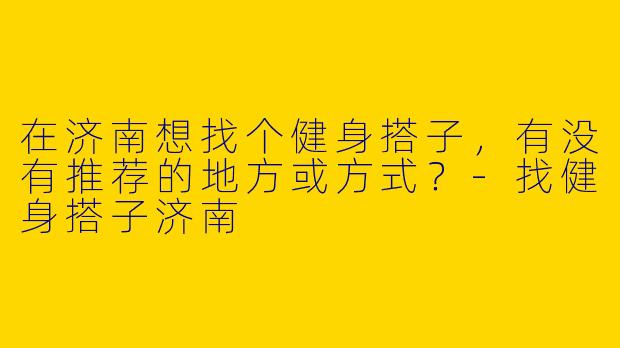 在济南想找个健身搭子，有没有推荐的地方或方式？-找健身搭子济南