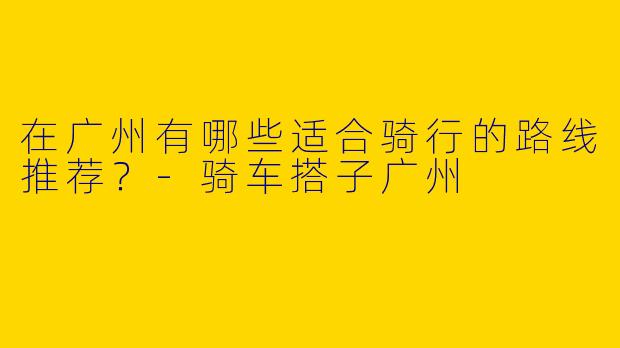 在广州有哪些适合骑行的路线推荐？-骑车搭子广州