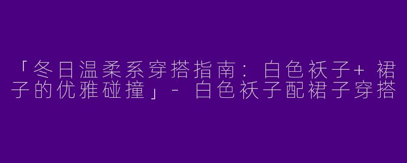 「冬日温柔系穿搭指南：白色袄子+裙子的优雅碰撞」-白色袄子配裙子穿搭