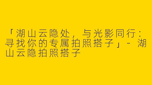 「湖山云隐处，与光影同行：寻找你的专属拍照搭子」-湖山云隐拍照搭子