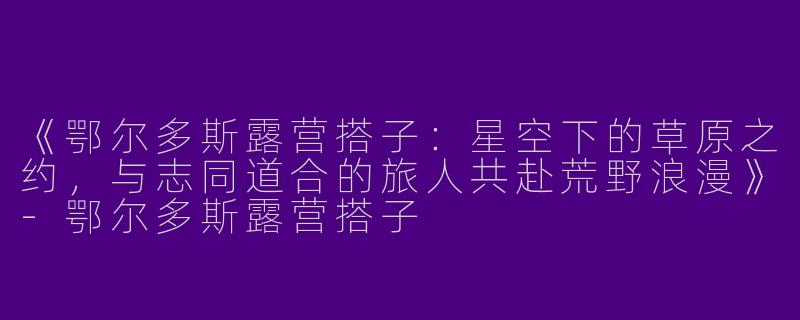 《鄂尔多斯露营搭子：星空下的草原之约，与志同道合的旅人共赴荒野浪漫》-鄂尔多斯露营搭子