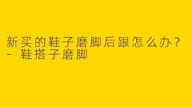新买的鞋子磨脚后跟怎么办？