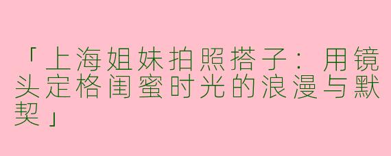 「上海姐妹拍照搭子：用镜头定格闺蜜时光的浪漫与默契」