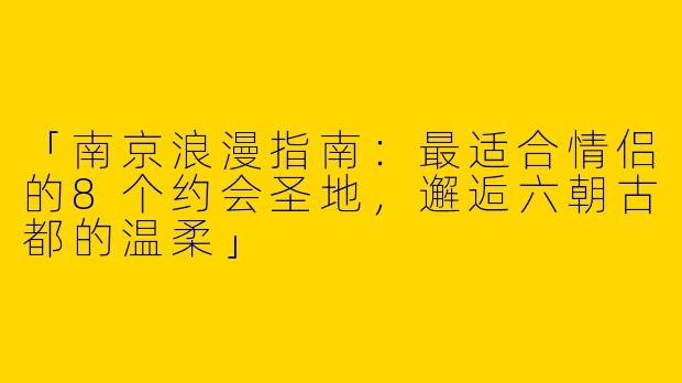 「南京浪漫指南：最适合情侣的8个约会圣地，邂逅六朝古都的温柔」