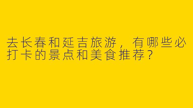 去长春和延吉旅游，有哪些必打卡的景点和美食推荐？