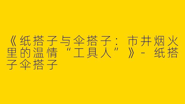 《纸搭子与伞搭子：市井烟火里的温情“工具人”》-纸搭子伞搭子