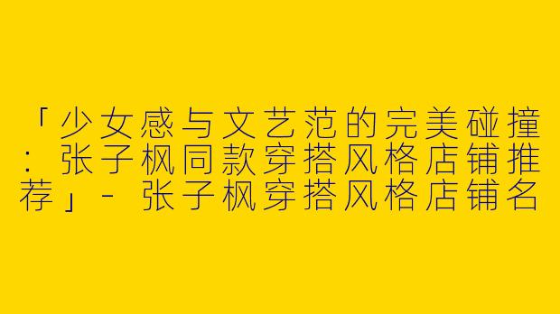 「少女感与文艺范的完美碰撞：张子枫同款穿搭风格店铺推荐」-张子枫穿搭风格店铺名称