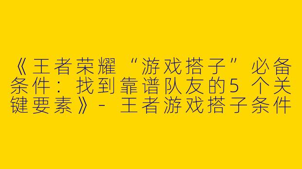 《王者荣耀“游戏搭子”必备条件：找到靠谱队友的5个关键要素》-王者游戏搭子条件