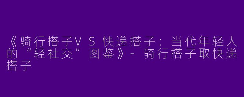 《骑行搭子VS快递搭子：当代年轻人的“轻社交”图鉴》-骑行搭子取快递搭子