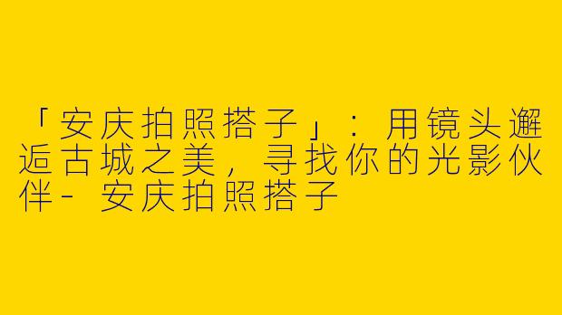 「安庆拍照搭子」：用镜头邂逅古城之美，寻找你的光影伙伴-安庆拍照搭子