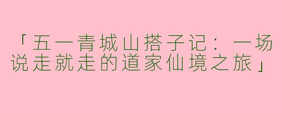 「五一青城山搭子记：一场说走就走的道家仙境之旅」