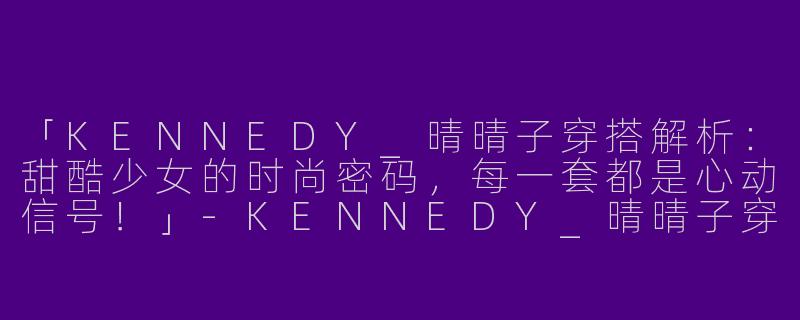 「KENNEDY_晴晴子穿搭解析：甜酷少女的时尚密码，每一套都是心动信号！」-KENNEDY_晴晴子穿搭