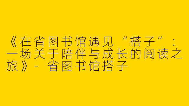 《在省图书馆遇见“搭子”：一场关于陪伴与成长的阅读之旅》-省图书馆搭子