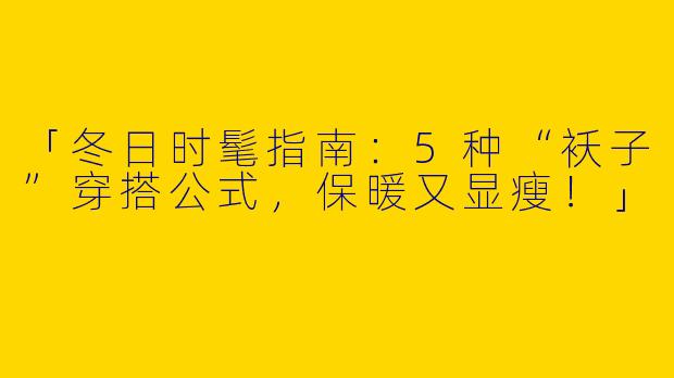 「冬日时髦指南：5种“袄子”穿搭公式，保暖又显瘦！」