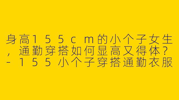 身高155cm的小个子女生，通勤穿搭如何显高又得体？-155小个子穿搭通勤衣服