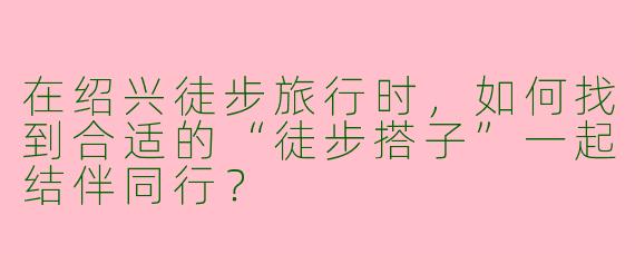 在绍兴徒步旅行时，如何找到合适的“徒步搭子”一起结伴同行？