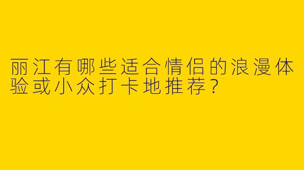 丽江有哪些适合情侣的浪漫体验或小众打卡地推荐？