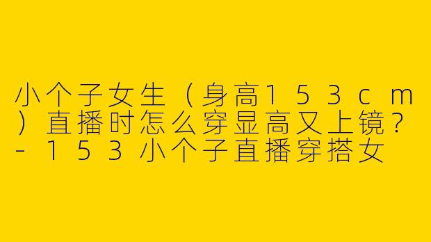 小个子女生（身高153cm）直播时怎么穿显高又上镜？-153小个子直播穿搭女