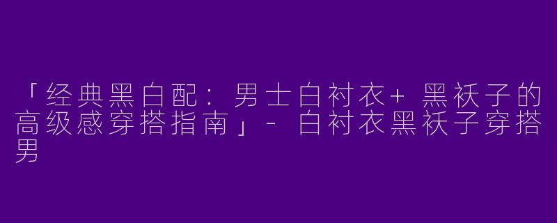 「经典黑白配：男士白衬衣+黑袄子的高级感穿搭指南」-白衬衣黑袄子穿搭男